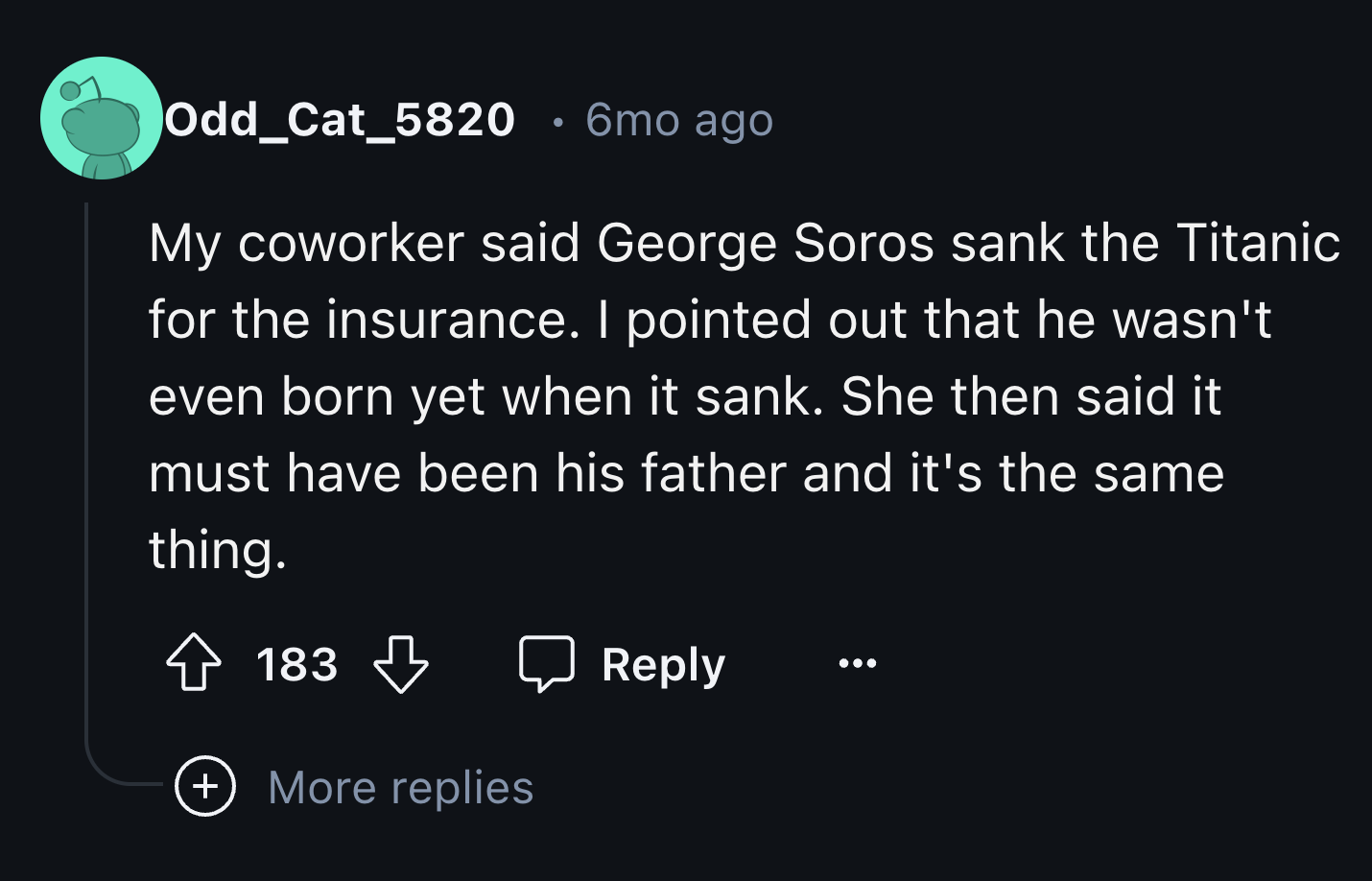 screenshot - Odd_Cat_5820 . 6mo ago My coworker said George Soros sank the Titanic for the insurance. I pointed out that he wasn't even born yet when it sank. She then said it must have been his father and it's the same thing. 183 More replies